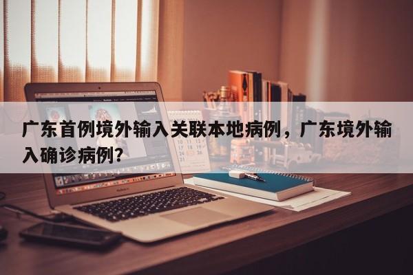 广东首例境外输入关联本地病例，广东境外输入确诊病例？