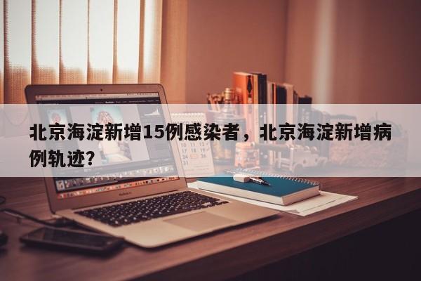 北京海淀新增15例感染者，北京海淀新增病例轨迹？