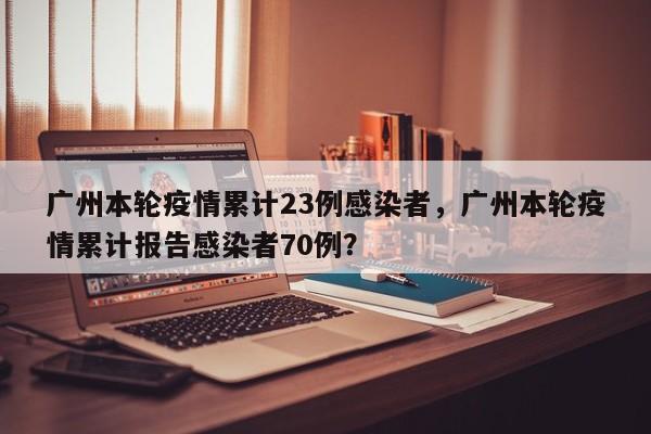 广州本轮疫情累计23例感染者，广州本轮疫情累计报告感染者70例？
