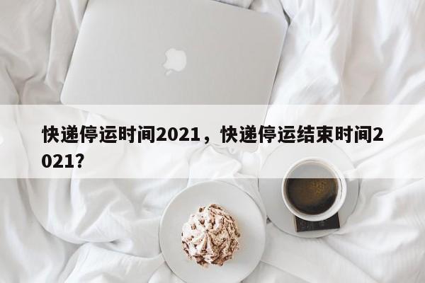 快递停运时间2021，快递停运结束时间2021？