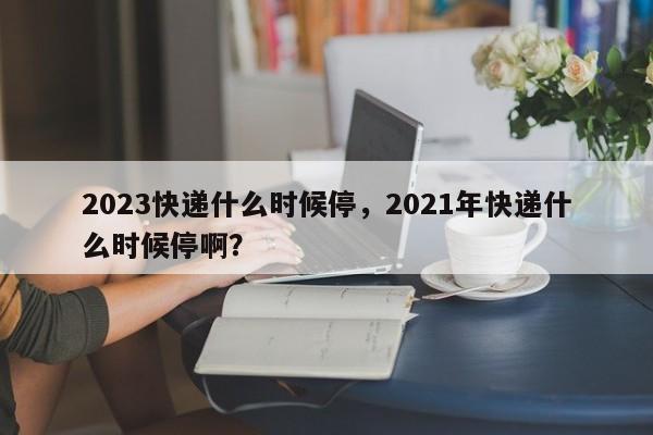 2023快递什么时候停，2021年快递什么时候停啊？