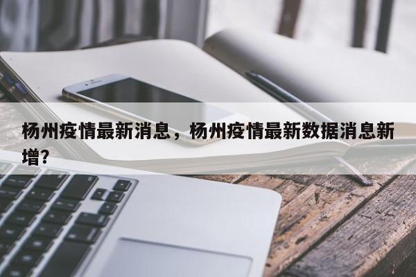 杨州疫情最新消息，杨州疫情最新数据消息新增？