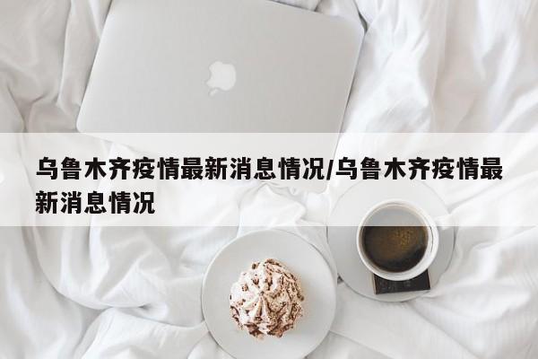 乌鲁木齐疫情最新消息情况/乌鲁木齐疫情最新消息情况