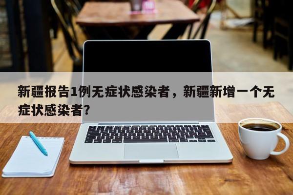 新疆报告1例无症状感染者，新疆新增一个无症状感染者？