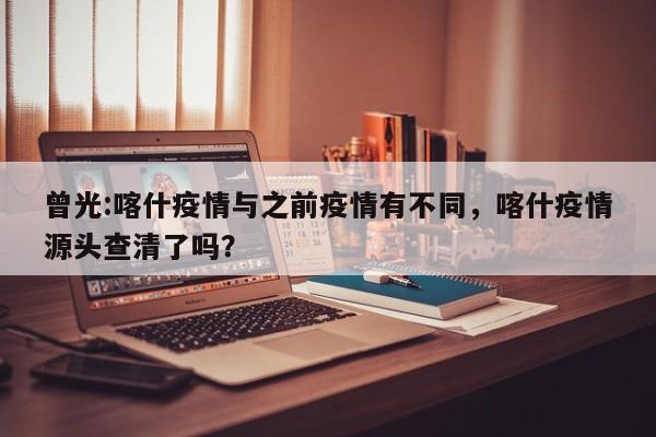 曾光:喀什疫情与之前疫情有不同，喀什疫情源头查清了吗？