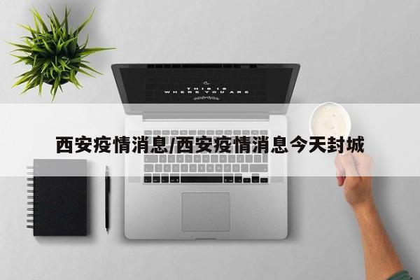 西安疫情消息/西安疫情消息今天封城
