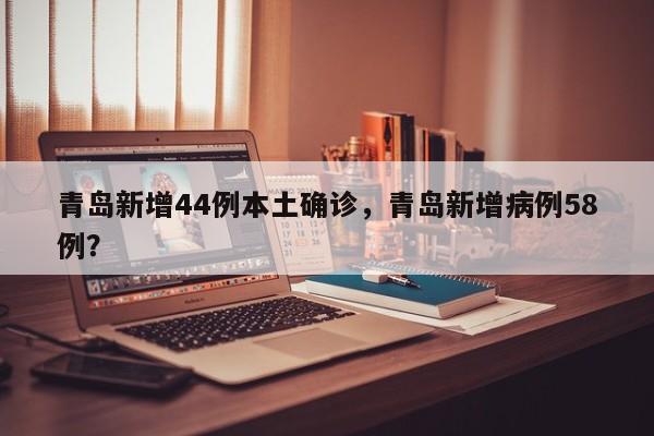 青岛新增44例本土确诊，青岛新增病例58例？