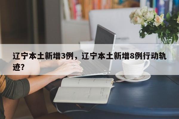 辽宁本土新增3例，辽宁本土新增8例行动轨迹？