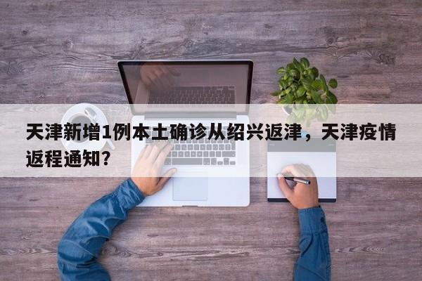 天津新增1例本土确诊从绍兴返津，天津疫情返程通知？