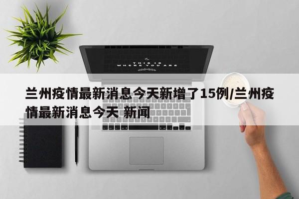 兰州疫情最新消息今天新增了15例/兰州疫情最新消息今天 新闻
