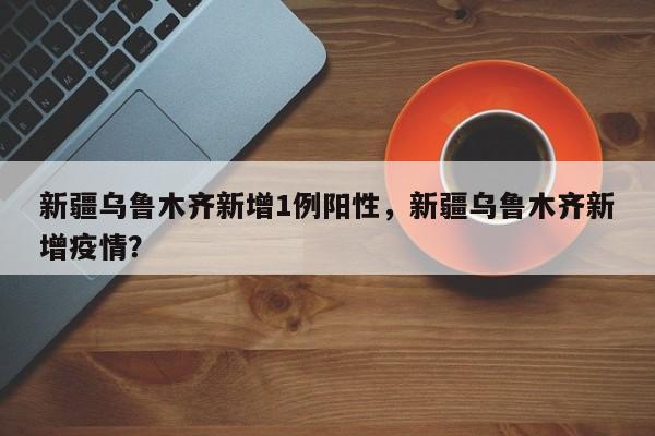 新疆乌鲁木齐新增1例阳性，新疆乌鲁木齐新增疫情？