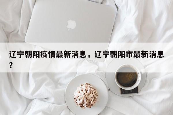 辽宁朝阳疫情最新消息，辽宁朝阳市最新消息？