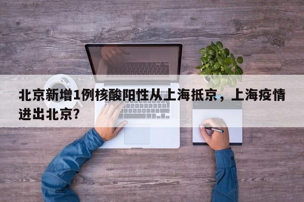 北京新增1例核酸阳性从上海抵京，上海疫情进出北京？