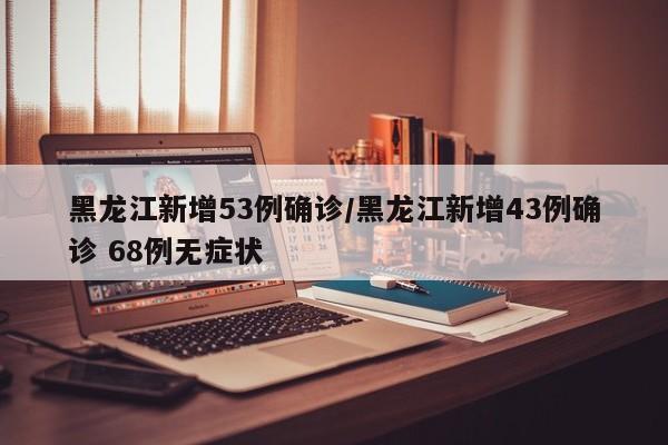 黑龙江新增53例确诊/黑龙江新增43例确诊 68例无症状