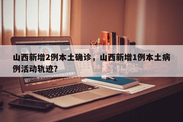 山西新增2例本土确诊，山西新增1例本土病例活动轨迹？