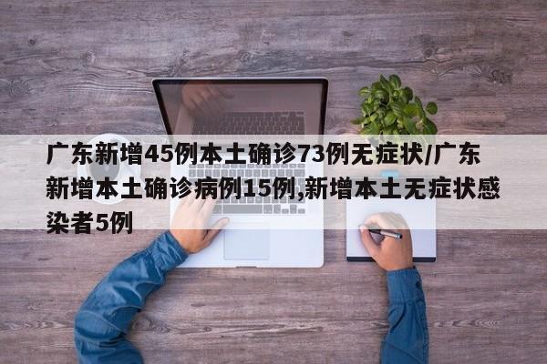 广东新增45例本土确诊73例无症状/广东新增本土确诊病例15例,新增本土无症状感染者5例