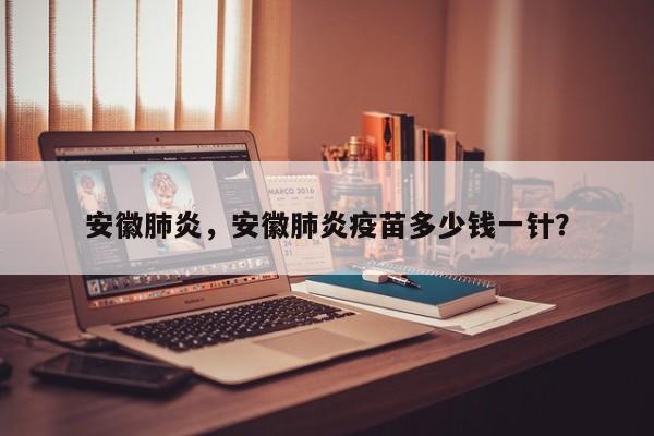 安徽肺炎，安徽肺炎疫苗多少钱一针？