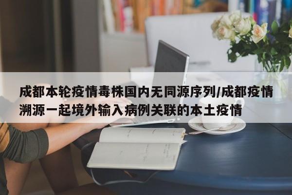 成都本轮疫情毒株国内无同源序列/成都疫情溯源一起境外输入病例关联的本土疫情