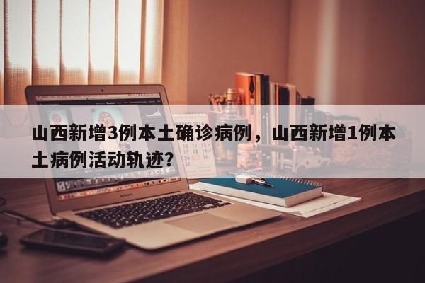 山西新增3例本土确诊病例，山西新增1例本土病例活动轨迹？
