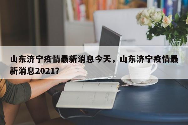 山东济宁疫情最新消息今天，山东济宁疫情最新消息2021？