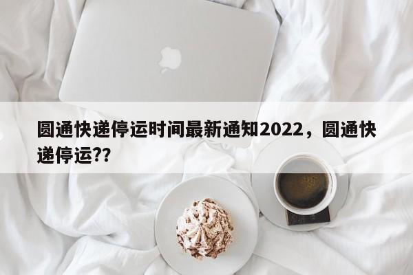圆通快递停运时间最新通知2022，圆通快递停运?？