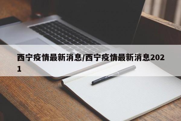 西宁疫情最新消息/西宁疫情最新消息2021