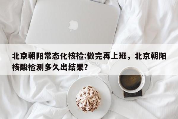 北京朝阳常态化核检:做完再上班，北京朝阳核酸检测多久出结果？