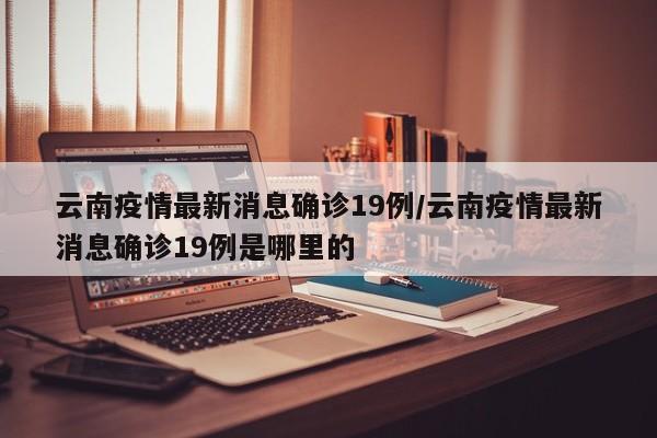 云南疫情最新消息确诊19例/云南疫情最新消息确诊19例是哪里的