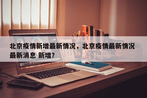 北京疫情新增最新情况，北京疫情最新情况 最新消息 新增？