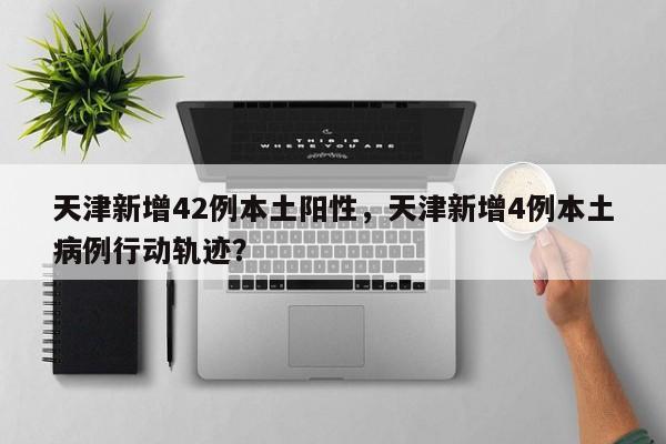 天津新增42例本土阳性，天津新增4例本土病例行动轨迹？
