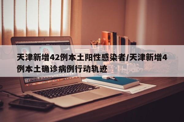 天津新增42例本土阳性感染者/天津新增4例本土确诊病例行动轨迹