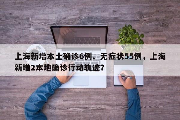 上海新增本土确诊6例、无症状55例，上海新增2本地确诊行动轨迹？