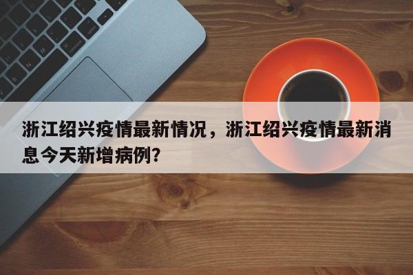 浙江绍兴疫情最新情况,浙江绍兴疫情最新消息今天新增病例?