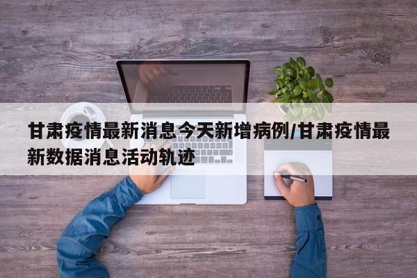 甘肃疫情最新消息今天新增病例/甘肃疫情最新数据消息活动轨迹