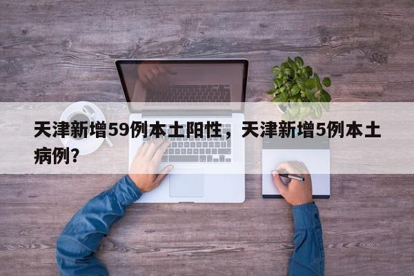天津新增59例本土阳性,天津新增5例本土病例?