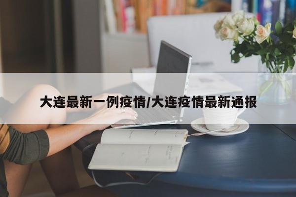 大连最新一例疫情/大连疫情最新通报