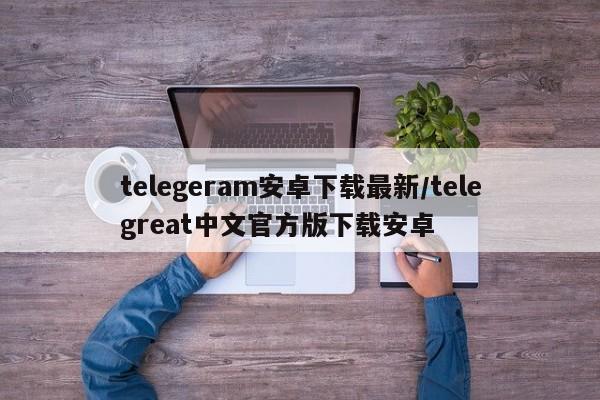 telegeram安卓下载最新/telegreat中文官方版下载安卓