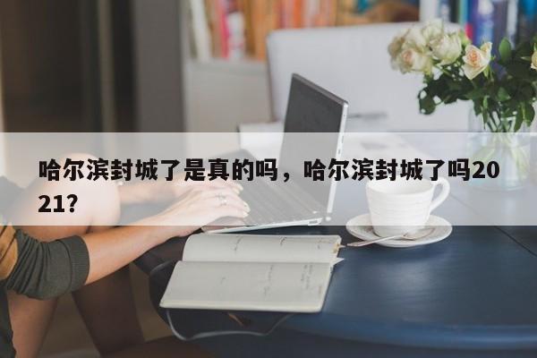 哈尔滨封城了是真的吗，哈尔滨封城了吗2021？
