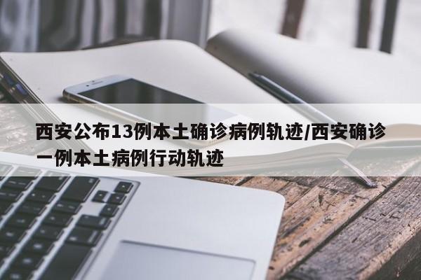西安公布13例本土确诊病例轨迹/西安确诊一例本土病例行动轨迹