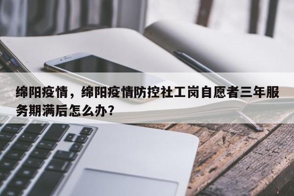 绵阳疫情，绵阳疫情防控社工岗自愿者三年服务期满后怎么办？