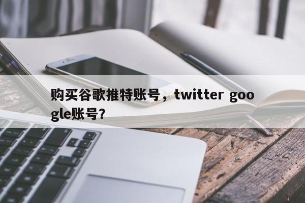 购买谷歌推特账号,twitter google账号?