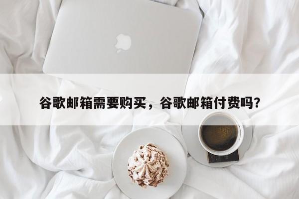 谷歌邮箱需要购买,谷歌邮箱付费吗?