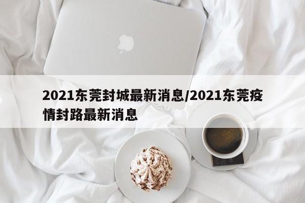 2021东莞封城最新消息/2021东莞疫情封路最新消息