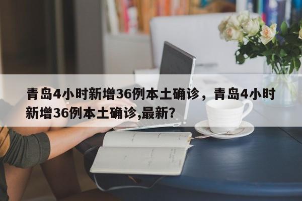 青岛4小时新增36例本土确诊，青岛4小时新增36例本土确诊,最新？