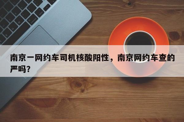 南京一网约车司机核酸阳性，南京网约车查的严吗？