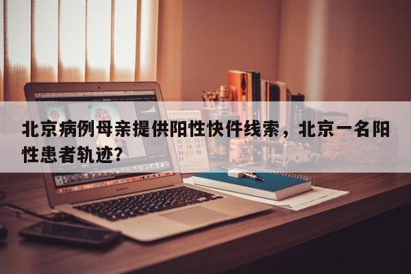 北京病例母亲提供阳性快件线索，北京一名阳性患者轨迹？
