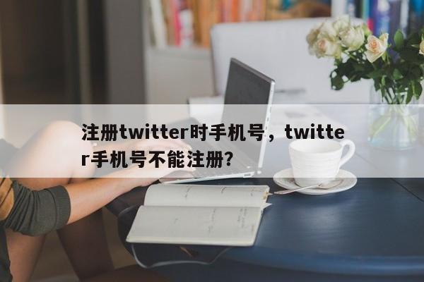 注册twitter时手机号,twitter手机号不能注册?