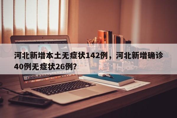 河北新增本土无症状142例，河北新增确诊40例无症状26例？