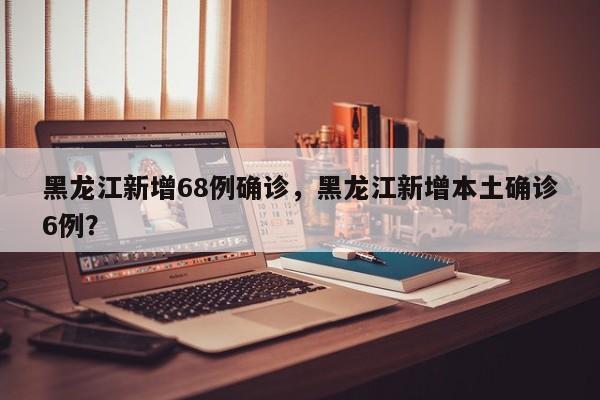 黑龙江新增68例确诊,黑龙江新增本土确诊6例?