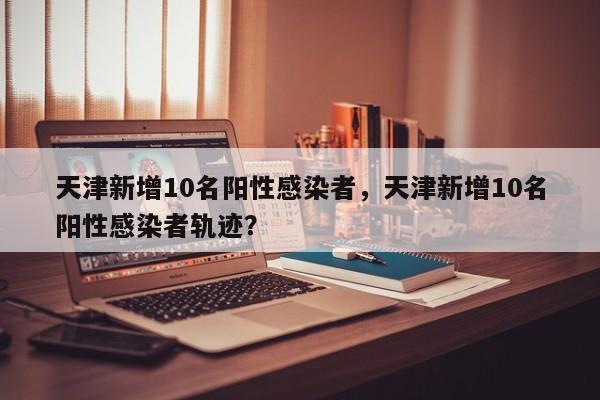 天津新增10名阳性感染者，天津新增10名阳性感染者轨迹？